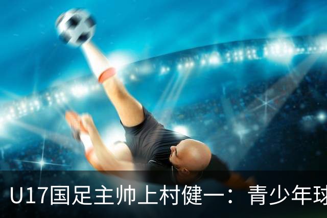 U17国足主帅上村健一：青少年球员培养需要五环并重
